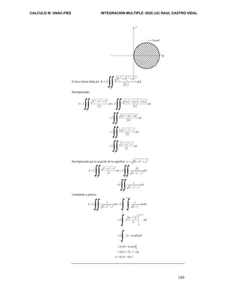 CALCULO III UNAC-FIEE INTEGRACION MULTIPLE -DOC.LIC RAUL CASTRO VIDAL 
189 
El área estaría dada por 
2 2 2 
+ + 
2 x y z 
´ 
z 
R 
F F F 
S dA 
F 
= ∫∫ 
Reemplazando: 
∫∫ ∫∫ 
2 2 2 ( )2 ( )2 ( )2 
F + F + F x + y + 
z 
S dA dA 
F z 
´ ´ 
2 2 2 
´ 
2 2 2 
´ 
2 2 2 
´ 
2 2 2 
2 2 
2 
4 4 4 
2 
2 
2 
2 
2 
2 
x y z 
z 
R R 
R 
R 
R 
x y zdA 
z 
x y z dA 
z 
x y z dA 
z 
= = 
+ + 
= 
+ + 
= 
+ + 
= 
∫∫ 
∫∫ 
∫∫ 
Reemplazando por la ecuación de la superficie z = 9 − x2 − y2 
2 2 2 
2 2 9 
2 2 
´ ´ 
2 2 
´ 
9 
6 1 
9 
R R 
R 
x y z 
S dA dA 
z x y 
dA 
x y 
+ + 
= = 
− − 
= 
− − 
∫∫ ∫∫ 
∫∫ 
Cambiando a polares: 
3cos 
π θ 
∫∫ ∫∫ 
6 1 6 1 
S dA rdrd 
2 2 2 
9 9 
´ 0 0 
( ) 
1 3cos 
2 2 
( ) 
π 
∫ 
∫ 
( ) 
( ( )) 
( ) 
0 
0 
0 
0 
2 
9 
6 2 
2 
6 3 3 
6 3 3cos 
6 3 3 1 1 
6 3 6 
R 
x y r 
r 
d 
sen d 
S u 
θ 
π 
π 
θ 
θ 
θ θ 
θ θ 
π 
π 
= = 
− − − 
− 
= 
− 
= − 
= + 
= + − − 
= − 
r = 3cosθ 
x 
y 
3 
 