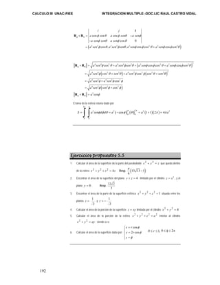 CALCULO III UNAC-FIEE INTEGRACION MULTIPLE -DOC.LIC RAUL CASTRO VIDAL 
192 
i j k 
a cos cos a cos 
sen a sen 
a sen sen a sen 
a sen a sen sen a sen a sen sen 
× = φ θ φ θ − 
φ 
φ θ cos 0 
− 
= + 
φ θ φ θ 
φ θ φ θ φ φ θ φ φ θ 
( 2 2 cos , 2 2 , 2 cos cos 2 2 cos 
2 ) 
R R 
( ) 
4 4 2 4 4 2 2 2 2 2 2 
a sen a sen sen a sen a sen sen 
a sen sen a sen sen 
a sen a sen 
a sen sen 
a sen 
R R 
× = + + + 
( ) ( ) 
4 4 2 2 4 2 2 2 2 2 
4 4 4 2 2 
( ) 
4 2 2 2 
2 
cos cos cos cos 
cos cos cos 
cos 
cos 
φ θ 
R R 
φ θ 
φ θ φ θ φ φ θ φ φ θ 
φ θ θ φ φ θ θ 
φ φ φ 
φ φ φ 
φ 
= + + + 
= + 
= + 
× = 
El área de la esfera estaría dado por: 
= ∫ ∫ φ φ θ = ( − φ ) π ( θ ) π = ( + )( π ) 
= π 
2 
π π 
2 2 2 2 2 
S a sen d d a cos a 1 1 2 4 a 
0 0 
0 0 
Ejercicios propuestos 5.5 
1. Calcular el área de la superficie de la parte del paraboloide x 2 + y 2 = z que queda dentro 
π 
de la esfera x 2 + y 2 + z 2 = 4z Resp. (13 13 1) 
6 
− 
2. Encontrar el área de la superficie del plano y + z = 4 limitado por el cilindro z = x2 , y el 
plano y = 0 . Resp. 32 2 
3 
3. Encontrar el área de la parte de la superficie esférica x 2 + y 2 + z 2 = 1 situada entre los 
planos 
z = 1 y 
2 
z = − 1 
2 
4. Calcular el área de la porción de la superficie z = xy limitada por el cilindro x 2 + y 2 = 4 
5. Calcular el área de la porción de la esfera x 2 + y 2 + z 2 = a2 interior al cilindro 
x 2 + y 2 = ay ; siendo a>o 
6. Calcular el área de la superficie dada por: 
x r 
y r 
z 
cos 
2 cos 
φ 
φ 
φ 
= ⎧⎪ 
= ⎨⎪ 
⎩ = 
0 ≤ r ≤ 1, 0 ≤ φ ≤ 2π 
 