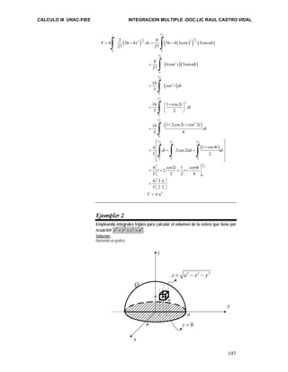 CALCULO III UNAC-FIEE INTEGRACION MULTIPLE -DOC.LIC RAUL CASTRO VIDAL 
197 
π 
∫ ∫ 
( ) ( ( ) ) ( ) 
4 2 36 4 8 36 4 3 3cos 
V = − x dx = − 
sent tdt 
π 
∫ 
∫ 
∫ 
∫ 
∫ ∫ ∫ 
8 6cos 3cos 
27 
( )( ) 
π 
16 cos 
3 
t tdt 
( ) 
t dt 
t dt 
π 
16 1 cos 2 
3 2 
( ) 
π π π 
( ) 
3 2 
3 3 2 2 2 2 
27 27 
0 0 
2 
3 
0 
2 
4 
0 
2 
2 
0 
2 
2 
t t 
π 
16 1 2cos 2 cos 2 
3 4 
0 
2 2 2 
4 1 cos 4 2cos2 
3 2 
0 0 0 
4 2 2 1 
3 2 2 
dt 
t 
dt tdt dt 
t sen t t s 
= 
= 
⎛ + ⎞ = ⎜ ⎟ 
⎝ ⎠ 
+ + 
= 
⎡ ⎤ 
⎢ + ⎥ 
= ⎢ + + ⎥ 
⎢ ⎥ 
⎢⎣ ⎥⎦ 
⎡ ⎤ 
⎢⎣ ⎥⎦ 
= + + + 
2 
0 
= ⎡ ⎤ ⎢⎣ ⎥⎦ 
= 
3 
4 
8 
4 3 
3 2 2 
en t 
V u 
π 
π 
π 
Ejemplo 2 
Empleando integrales triples para calcular el volumen de la esfera que tiene por 
ecuación x2 + y2 + z2 = a2 . 
Solución: 
Haciendo un gráfico 
dx dy 
dz 
y 
z 
x 
z = a2 − x2 − y2 
a 
a z = 0 
Q 
 