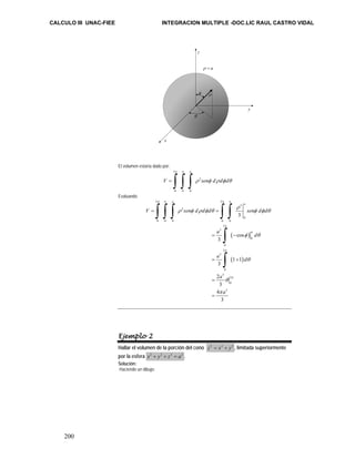 CALCULO III UNAC-FIEE INTEGRACION MULTIPLE -DOC.LIC RAUL CASTRO VIDAL 
200 
x 
El volumen estaría dado por: 
2 
ρ = a 
z 
φ ρ 
θ 
π π 
= ∫ ∫ ∫ ρ 2 
φ ρ φ θ 
a 
V sen d d d 
0 0 0 
Evaluando 
π π π π 
∫ ∫ ∫ ∫ ∫ 
y 
( ) 
= − 
( ) 
2 2 
3 
2 
0 
= = 
0 0 0 0 0 
2 
3 
0 
π 
0 
2 
3 
= + 
0 
3 
2 
0 
3 
3 
cos 
3 
1 1 
3 
2 
3 
4 
3 
a 
a 
V sen d d d sen d d 
a d 
a d 
a 
a 
π 
π 
π 
ρ 
ρ φ ρ φ θ φ φ θ 
φ θ 
θ 
θ 
π 
= 
= 
∫ 
∫ 
Ejemplo 2 
Hallar el volumen de la porción del cono z2 = x2 + y2 , limitada superiormente 
por la esfera x2 + y2 + z2 = a2 . 
Solución: 
Haciendo un dibujo: 
 