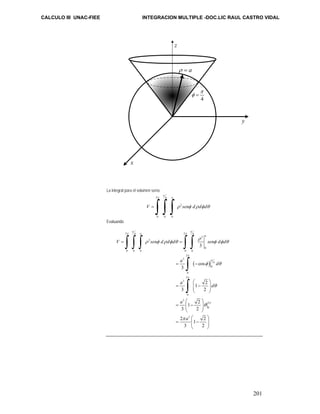 CALCULO III UNAC-FIEE INTEGRACION MULTIPLE -DOC.LIC RAUL CASTRO VIDAL 
201 
La integral para el volumen sería: 
π 
2 4 
ρ = a 
π 
π 
= ∫ ∫ ∫ ρ 2 
φ ρ φ θ 
a 
V sen d d d 
0 0 0 
Evaluando 
π π 
2 4 2 4 
π π 
3 
∫ ∫ ∫ ∫ ∫ 
( ) 
2 
0 
= = 
0 0 0 0 0 
2 
3 
4 
0 
π 
= − 
0 
2 
3 
0 
3 
2 
0 
3 
3 
cos 
3 
1 2 
3 2 
1 2 
3 2 
2 1 2 
3 2 
a 
a 
V sen d d d sen d d 
a d 
a d 
a 
a 
π 
π 
π 
ρ 
ρ φ ρ φ θ φ φ θ 
φ θ 
θ 
θ 
π 
⎛ ⎞ 
= ⎜⎜ − ⎟⎟ 
⎝ ⎠ 
⎛ ⎞ 
= ⎜⎜ − ⎟⎟ 
⎝ ⎠ 
⎛ ⎞ 
= ⎜⎜ − ⎟⎟ 
⎝ ⎠ 
∫ 
∫ 
x 
y 
z 
4 
φ = 
 