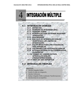 CALCULO III UNAC-FIEE 2012-A INTEGRACION MULTIPLE -DOC.LIC RAUL CASTRO VIDAL 
4 
4.1 INTEGRALES DOBLES 
5.1.1 DEFINICIÓN. 
5.1.2 TEOREMA DE INTEGRABILIDAD 
5.1.3 TEOREMA FUBINI 
5.1.4 INTEGRALES DOBLES SOBRE REGIONES 
GENERALES 
5.1.5 PROPIEDADES 
5.1.6 CÁLCULO DE INTEGRALES DOBLES 
INVIRTIENDO LOS LÍMITES DE 
INTEGRACIÓN 
5.1.7 VALOR MEDIO PARA UNA FUNCIÓN DE 
DOS VARIABLES 
5.1.8 VOLÚMENES CON INTEGRALES DOBLES 
5.1.9 INTEGRALES DOBLES EN COORDENADAS 
CILÍNDRICAS. 
5.1.10 CAMBIO DE VARIABLES PARA 
INTEGRALES DOBLES 
(TRANSFORMACIONES) 
5.1.11 ÁREA DE UNA SUPERFICIE 
5.2 INTEGRALES TRIPLES 
O BJETIVOS: 
• Calcular Integrales Dobles. 
• Invertir el orden de integración. 
• Calcular Volúmenes. 
• Evaluar Integrales Dobles empleando Transformaciones. 
• Calcular áreas de una Superficie. 
 