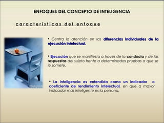 ENFOQUES DEL CONCEPTO DE INTELIGENCIA

características del enfoque


           Centra la atención en las diferencias individuales de la
          ejecución intelectual.


           Ejecución que se manifiesta a través de la conducta y de las
          respuestas del sujeto frente a determinadas pruebas a que se
          le somete.



           La inteligencia es entendida como un indicador o
          coeficiente de rendimiento intelectual, en que a mayor
          indicador más inteligente es la persona.
 