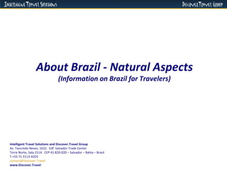 About Brazil - Natural Aspects (Information on Brazil for Travelers) Intelligent Travel Solutions and Discover.Travel Group Av. Tancredo Neves, 1632.  Edf. Salvador Trade Center  Torre Norte, Sala 2114.  CEP 41.820-020 – Salvador – Bahia – Brasil  T +55 71 3113-4203 [email_address]   www.Discover.Travel 
