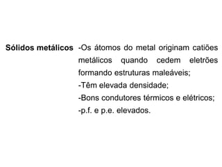 Sólidos metálicos -Os átomos do metal originam catiões
metálicos quando cedem eletrões
formando estruturas maleáveis;
-Têm elevada densidade;
-Bons condutores térmicos e elétricos;
-p.f. e p.e. elevados.
 