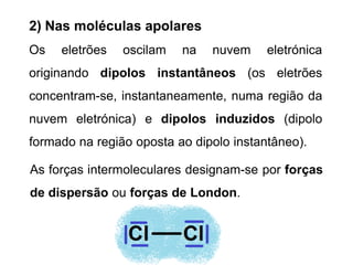Os eletrões oscilam na nuvem eletrónica
originando dipolos instantâneos (os eletrões
concentram-se, instantaneamente, numa região da
nuvem eletrónica) e dipolos induzidos (dipolo
formado na região oposta ao dipolo instantâneo).
2) Nas moléculas apolares
As forças intermoleculares designam-se por forças
de dispersão ou forças de London.
 