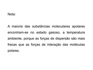 Nota:
A maioria das substâncias moleculares apolares
encontram-se no estado gasoso, a temperatura
ambiente, porque as forças de dispersão são mais
fracas que as forças de interação das moléculas
polares.
 