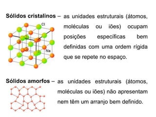 Sólidos amorfos – as unidades estruturais (átomos,
moléculas ou iões) não apresentam
nem têm um arranjo bem definido.
Sólidos cristalinos – as unidades estruturais (átomos,
moléculas ou iões) ocupam
posições específicas bem
definidas com uma ordem rígida
que se repete no espaço.
 