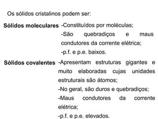 Os sólidos cristalinos podem ser:
Sólidos moleculares -Constituídos por moléculas;
-São quebradiços e maus
condutores da corrente elétrica;
-p.f. e p.e. baixos.
Sólidos covalentes -Apresentam estruturas gigantes e
muito elaboradas cujas unidades
estruturais são átomos;
-No geral, são duros e quebradiços;
-Maus condutores da corrente
elétrica;
-p.f. e p.e. elevados.
 