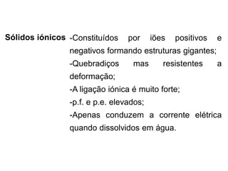 Sólidos iónicos -Constituídos por iões positivos e
negativos formando estruturas gigantes;
-Quebradiços mas resistentes a
deformação;
-A ligação iónica é muito forte;
-p.f. e p.e. elevados;
-Apenas conduzem a corrente elétrica
quando dissolvidos em água.
 