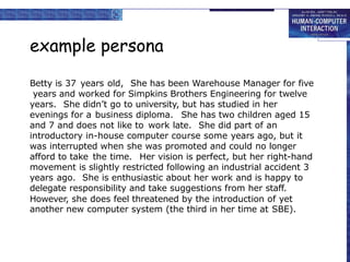 example persona
Betty is 37 years old, She has been Warehouse Manager for five
years and worked for Simpkins Brothers Engineering for twelve
years. She didn’t go to university, but has studied in her
evenings for a business diploma. She has two children aged 15
and 7 and does not like to work late. She did part of an
introductory in-house computer course some years ago, but it
was interrupted when she was promoted and could no longer
afford to take the time. Her vision is perfect, but her right-hand
movement is slightly restricted following an industrial accident 3
years ago. She is enthusiastic about her work and is happy to
delegate responsibility and take suggestions from her staff.
However, she does feel threatened by the introduction of yet
another new computer system (the third in her time at SBE).
 