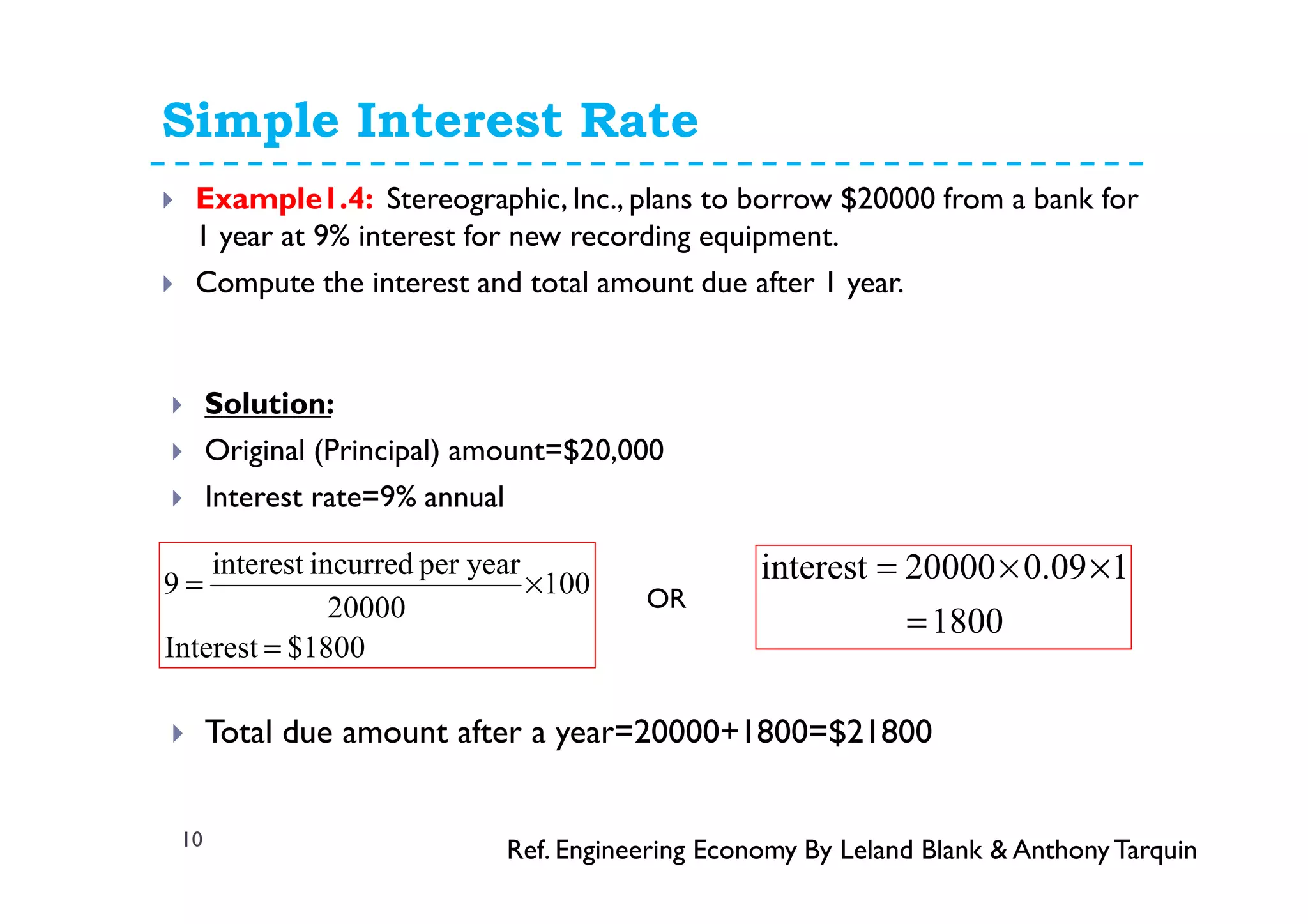 Simple Interest Rate
10
Example1.4: Stereographic, Inc., plans to borrow $20000 from a bank for
1 year at 9% interest for new recording equipment.
Compute the interest and total amount due after 1 year.
Solution:
Original (Principal) amount=$20,000
Interest rate=9% annual
Total due amount after a year=20000+1800=$21800
8001$Interest
100
20000
yearperincurredinterest
9
=
×=
Ref. Engineering Economy By Leland Blank & AnthonyTarquin
1800
109.000002interest
=
××=
OR
 