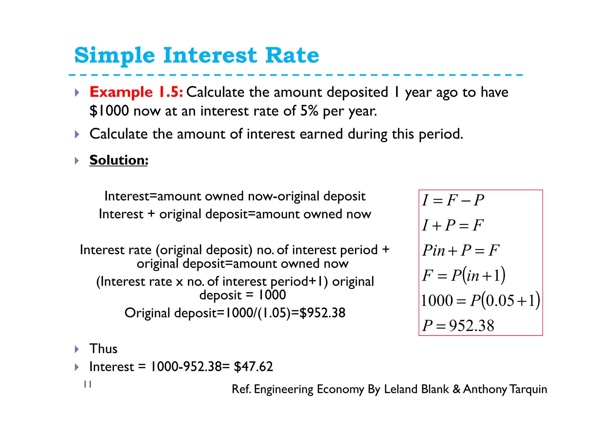 Simple Interest Rate
11
Example 1.5: Calculate the amount deposited 1 year ago to have
$1000 now at an interest rate of 5% per year.
Calculate the amount of interest earned during this period.
Solution:
Interest=amount owned now-original deposit
Interest + original deposit=amount owned now
Interest rate (original deposit) no. of interest period +
original deposit=amount owned now
(Interest rate x no. of interest period+1) original
deposit = 1000
Original deposit=1000/(1.05)=$952.38
Thus
Interest = 1000-952.38= $47.62
Ref. Engineering Economy By Leland Blank & AnthonyTarquin
( )
( )
38.952
105.01000
1
=
+=
+=
=+
=+
−=
P
P
inPF
FPPin
FPI
PFI
 