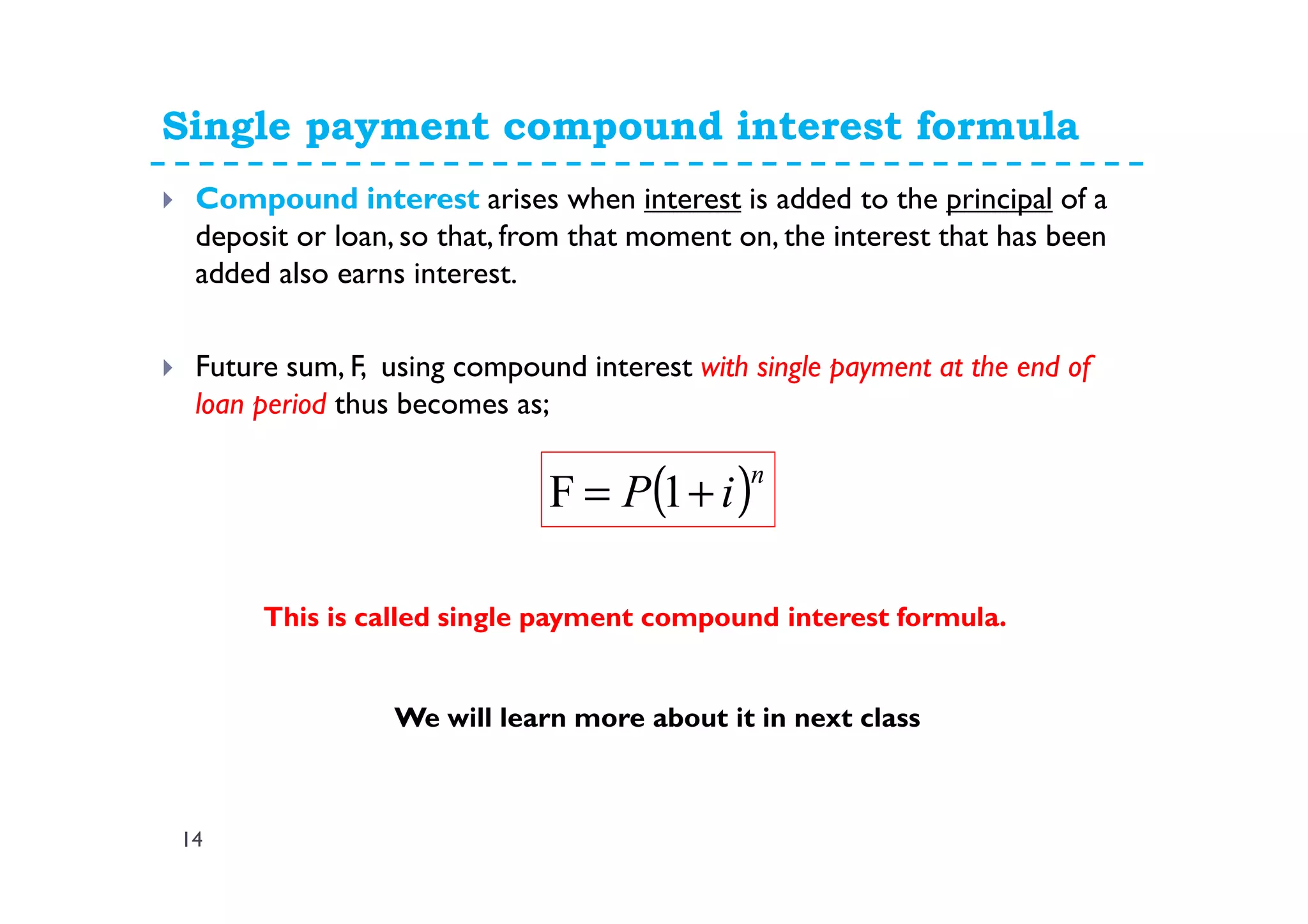 Single payment compound interest formula
14
Compound interest arises when interest is added to the principal of a
deposit or loan, so that, from that moment on, the interest that has been
added also earns interest.
Future sum, F, using compound interest with single payment at the end of
loan period thus becomes as;
( )n
iP += 1F
This is called single payment compound interest formula.
We will learn more about it in next class
 