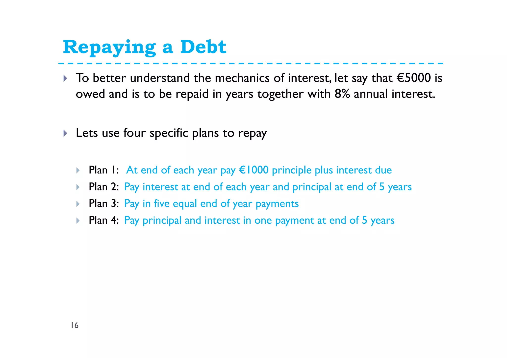 Repaying a Debt
16
To better understand the mechanics of interest, let say that €5000 is
owed and is to be repaid in years together with 8% annual interest.
Lets use four specific plans to repay
Plan 1: At end of each year pay €1000 principle plus interest due
Plan 2: Pay interest at end of each year and principal at end of 5 years
Plan 3: Pay in five equal end of year payments
Plan 4: Pay principal and interest in one payment at end of 5 years
 