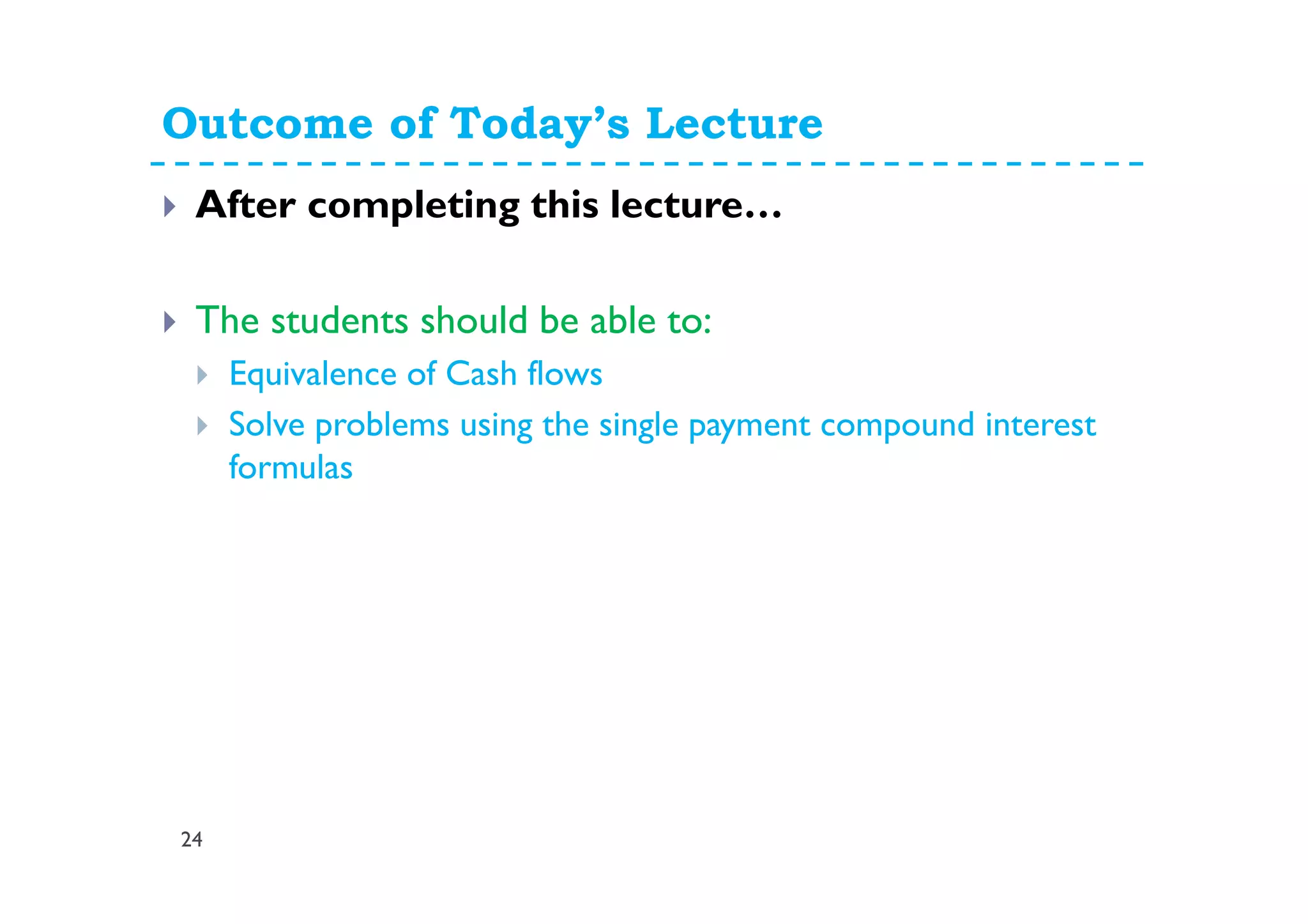 Outcome of Today’s Lecture
24
After completing this lecture…
The students should be able to:
Equivalence of Cash flows
Solve problems using the single payment compound interest
formulas
 