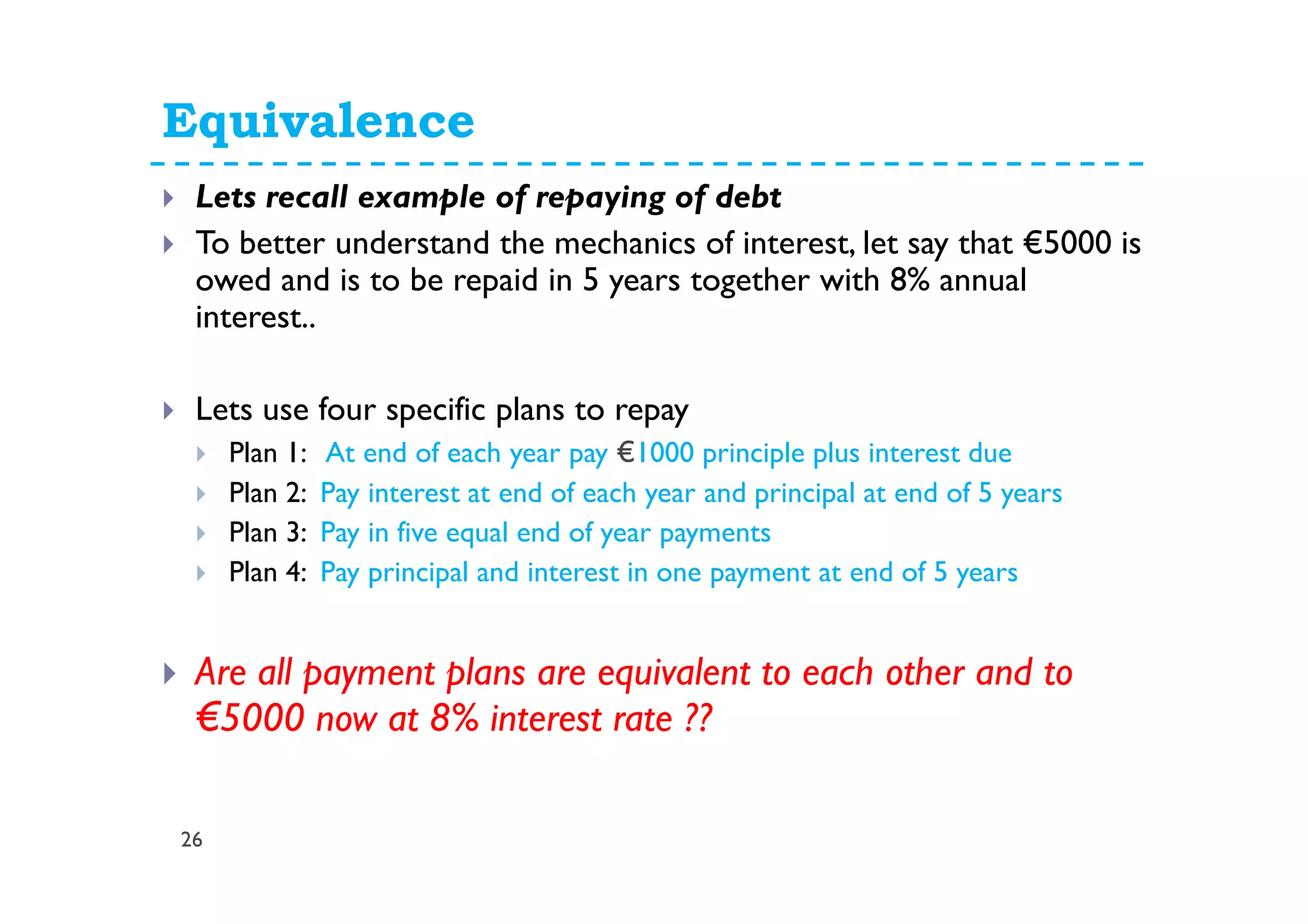 Equivalence
26
Lets recall example of repaying of debt
To better understand the mechanics of interest, let say that €5000 is
owed and is to be repaid in 5 years together with 8% annual
interest..
Lets use four specific plans to repay
Plan 1: At end of each year pay €1000 principle plus interest due
Plan 2: Pay interest at end of each year and principal at end of 5 years
Plan 3: Pay in five equal end of year payments
Plan 4: Pay principal and interest in one payment at end of 5 years
Are all payment plans are equivalent to each other and to
€5000 now at 8% interest rate ??
 