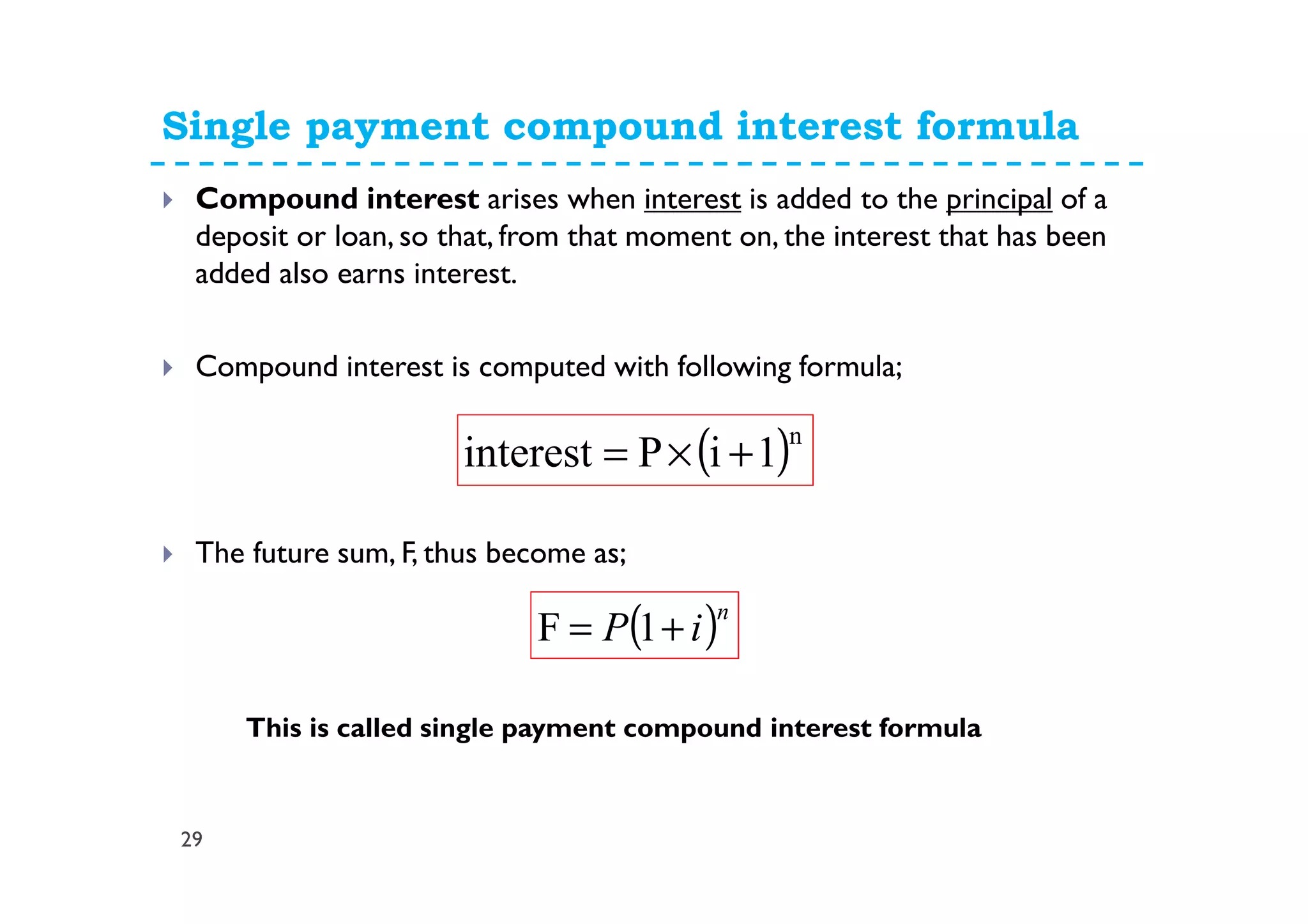 Single payment compound interest formula
29
Compound interest arises when interest is added to the principal of a
deposit or loan, so that, from that moment on, the interest that has been
added also earns interest.
Compound interest is computed with following formula;
The future sum, F, thus become as;
( )n
iP += 1F
( )n
1iPinterest +×=
This is called single payment compound interest formula
 