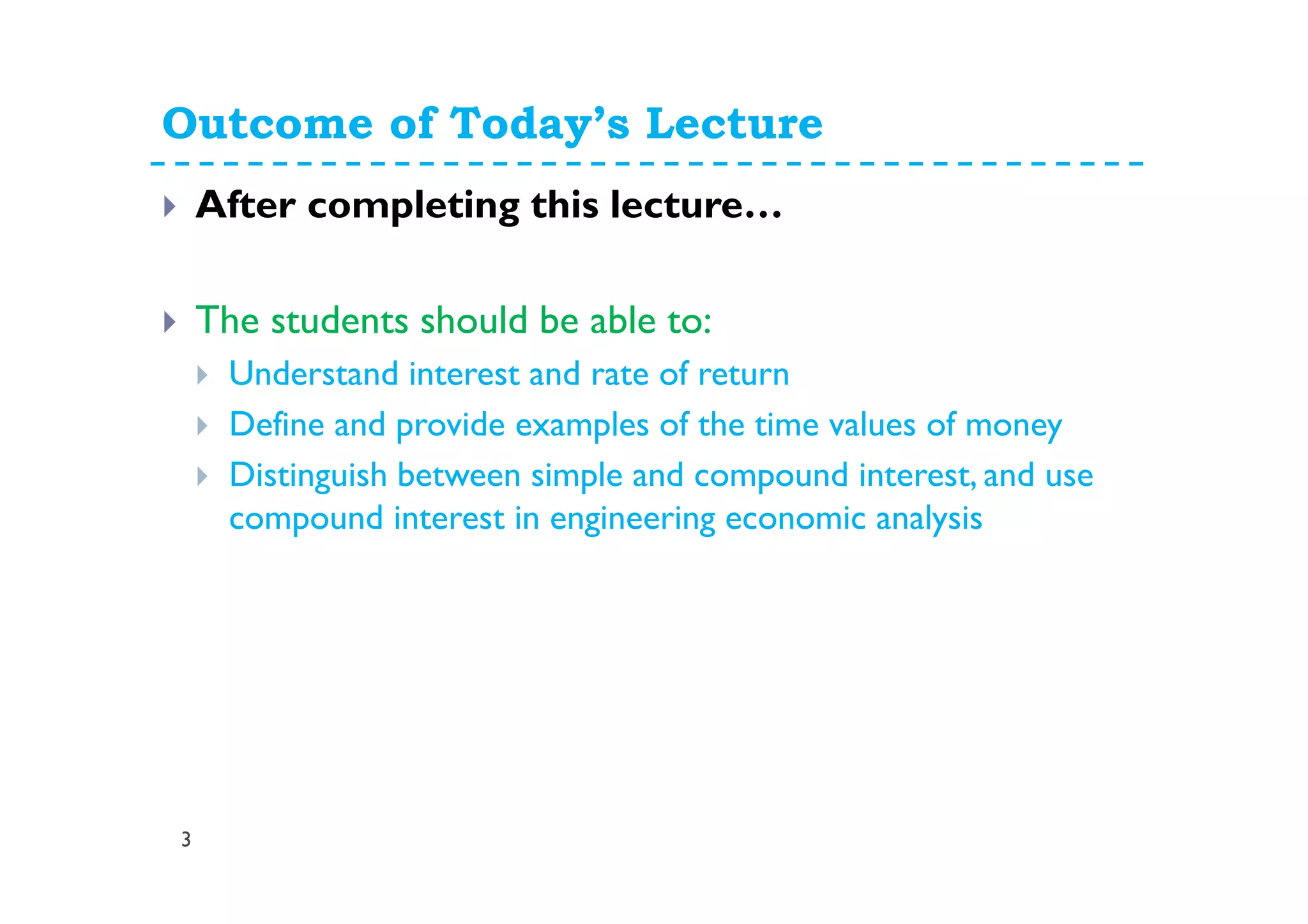 Outcome of Today’s Lecture
3
After completing this lecture…
The students should be able to:
Understand interest and rate of return
Define and provide examples of the time values of money
Distinguish between simple and compound interest, and use
compound interest in engineering economic analysis
 