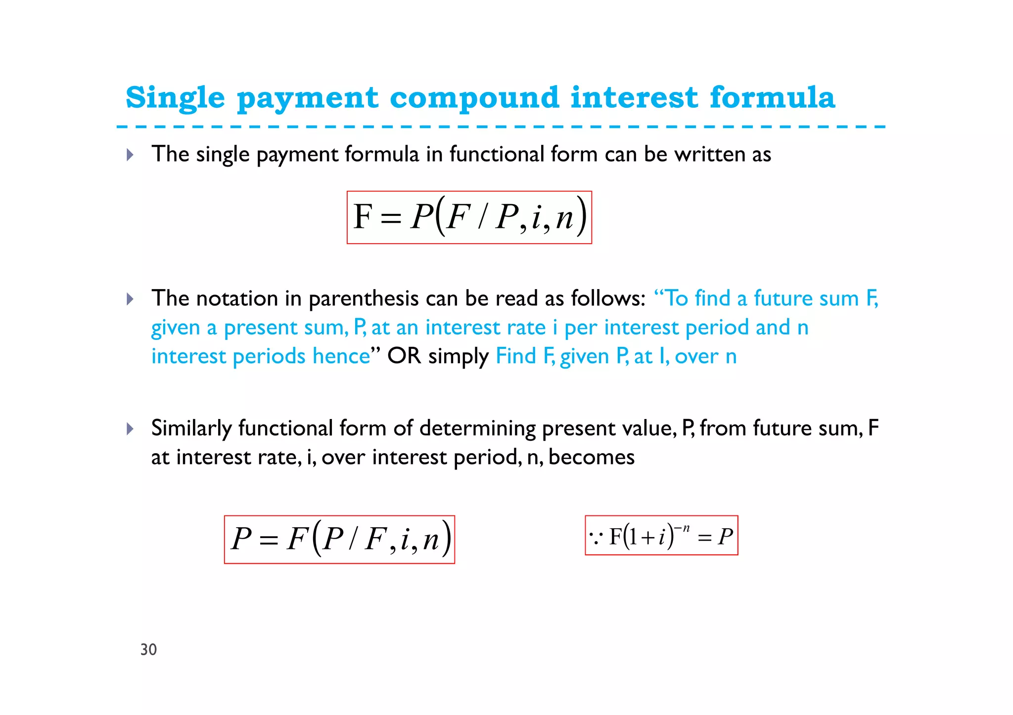 Single payment compound interest formula
30
The single payment formula in functional form can be written as
The notation in parenthesis can be read as follows: “To find a future sum F,
given a present sum, P, at an interest rate i per interest period and n
interest periods hence” OR simply Find F, given P, at I, over n
Similarly functional form of determining present value, P, from future sum, F
at interest rate, i, over interest period, n, becomes
( )niPFP ,,/F =
( )niFPFP ,,/= ( ) Pi
n
=+
−
1FQ
 