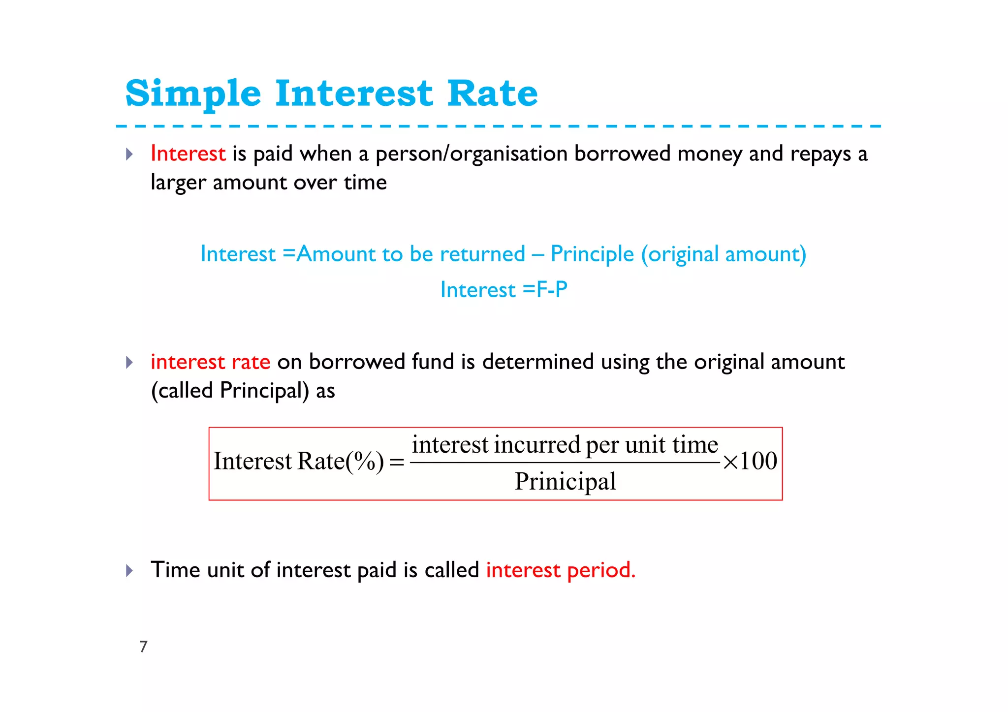 Simple Interest Rate
7
Interest is paid when a person/organisation borrowed money and repays a
larger amount over time
Interest =Amount to be returned – Principle (original amount)
Interest =F-P
interest rate on borrowed fund is determined using the original amount
(called Principal) as
Time unit of interest paid is called interest period.
100
Prinicipal
unit timeperincurredinterest
Rate(%)Interest ×=
 