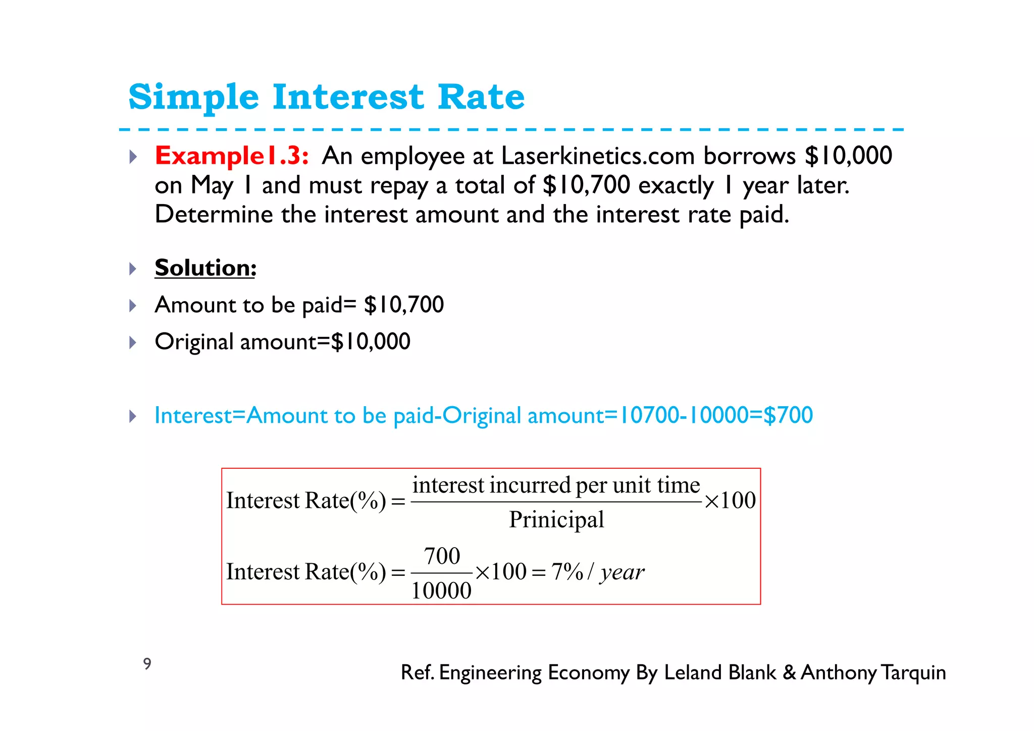 Simple Interest Rate
9
Example1.3: An employee at Laserkinetics.com borrows $10,000
on May 1 and must repay a total of $10,700 exactly 1 year later.
Determine the interest amount and the interest rate paid.
Solution:
Amount to be paid= $10,700
Original amount=$10,000
Interest=Amount to be paid-Original amount=10700-10000=$700
year/%7100
10000
700
Rate(%)Interest
100
Prinicipal
unit timeperincurredinterest
Rate(%)Interest
=×=
×=
Ref. Engineering Economy By Leland Blank & AnthonyTarquin
 