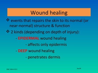 Wound healing
 events that repairs the skin to its normal (or
 near-normal) structure & function
 2 kinds (depending on depth of injury):
     - EPIDERMAL wound healing
           - affects only epidermis
     - DEEP wound healing
           - penetrates dermis

                                         Jan,08
HSC1004-8/S33
 