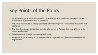 Key Points of the Policy
1. Time-based approach shifted to condition-based approach; conditions on the ground will
dictate what to do next instead of timetables.
2. The policy will include all strategic elements of American power – diplomatic, militaristic and
economic.
3. The US will no longer be silent on terrorist safe-havens in Pakistan that pose a threat to the
region and beyond.
4. Development of strategic partnership with India.
5. Expansion of the authority of US armed forces to target terrorists and criminal networks in
Afghanistan.
 
