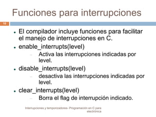 Funciones para interrupciones 
 El compilador incluye funciones para facilitar 
el manejo de interrupciones en C. 
 enable_interrupts(level) 
 Activa las interrupciones indicadas por 
level. 
 disable_interrupts(level) 
 desactiva las interrupciones indicadas por 
level. 
 clear_interrupts(level) 
 Borra el flag de interrupción indicado. 
10 
Interrupciones y temporizadores- Programación en C para 
electrónica 
 