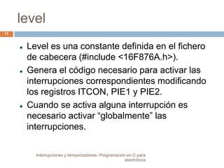level 
 Level es una constante definida en el fichero 
de cabecera (#include <16F876A.h>). 
 Genera el código necesario para activar las 
interrupciones correspondientes modificando 
los registros ITCON, PIE1 y PIE2. 
 Cuando se activa alguna interrupción es 
necesario activar “globalmente” las 
interrupciones. 
11 
Interrupciones y temporizadores- Programación en C para 
electrónica 
 