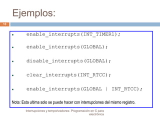 Ejemplos: 
 enable_interrupts(INT_TIMER1); 
 enable_interrupts(GLOBAL); 
 disable_interrupts(GLOBAL); 
 clear_interrupts(INT_RTCC); 
 enable_interrupts(GLOBAL | INT_RTCC); 
Nota: Esta ultima solo se puede hacer con interrupciones del mismo registro. 
13 
Interrupciones y temporizadores- Programación en C para 
electrónica 
 