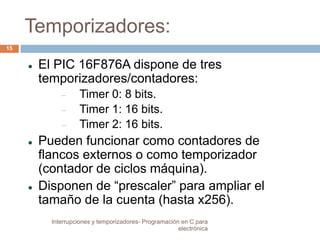 Temporizadores: 
 El PIC 16F876A dispone de tres 
temporizadores/contadores: 
 Timer 0: 8 bits. 
 Timer 1: 16 bits. 
 Timer 2: 16 bits. 
 Pueden funcionar como contadores de 
flancos externos o como temporizador 
(contador de ciclos máquina). 
 Disponen de “prescaler” para ampliar el 
tamaño de la cuenta (hasta x256). 
15 
Interrupciones y temporizadores- Programación en C para 
electrónica 
 