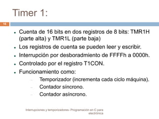 Timer 1: 
 Cuenta de 16 bits en dos registros de 8 bits: TMR1H 
(parte alta) y TMR1L (parte baja) 
 Los registros de cuenta se pueden leer y escribir. 
 Interrupción por desboradmiento de FFFFh a 0000h. 
 Controlado por el registro T1CON. 
 Funcionamiento como: 
 Temporizador (incrementa cada ciclo máquina). 
 Contador síncrono. 
 Contador asíncrono. 
16 
Interrupciones y temporizadores- Programación en C para 
electrónica 
 