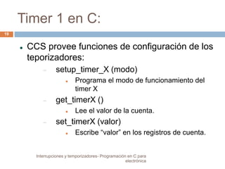 Timer 1 en C: 
 CCS provee funciones de configuración de los 
teporizadores: 
 setup_timer_X (modo) 
 Programa el modo de funcionamiento del 
timer X 
 get_timerX () 
 Lee el valor de la cuenta. 
 set_timerX (valor) 
 Escribe “valor” en los registros de cuenta. 
19 
Interrupciones y temporizadores- Programación en C para 
electrónica 
 