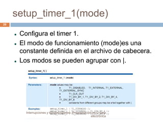 setup_timer_1(mode) 
 Configura el timer 1. 
 El modo de funcionamiento (mode)es una 
constante definida en el archivo de cabecera. 
 Los modos se pueden agrupar con |. 
20 
Interrupciones y temporizadores- Programación en C para 
electrónica 
 