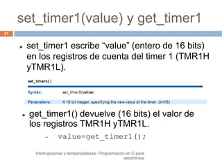 set_timer1(value) y get_timer1 
 set_timer1 escribe “value” (entero de 16 bits) 
en los registros de cuenta del timer 1 (TMR1H 
yTMR1L). 
 get_timer1() devuelve (16 bits) el valor de 
los registros TMR1H yTMR1L. 
 value=get_timer1(); 
21 
Interrupciones y temporizadores- Programación en C para 
electrónica 
