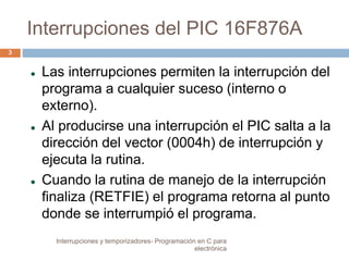 Interrupciones del PIC 16F876A 
 Las interrupciones permiten la interrupción del 
programa a cualquier suceso (interno o 
externo). 
 Al producirse una interrupción el PIC salta a la 
dirección del vector (0004h) de interrupción y 
ejecuta la rutina. 
 Cuando la rutina de manejo de la interrupción 
finaliza (RETFIE) el programa retorna al punto 
donde se interrumpió el programa. 
3 
Interrupciones y temporizadores- Programación en C para 
electrónica 
 