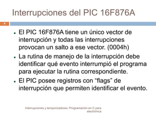 Interrupciones del PIC 16F876A 
 El PIC 16F876A tiene un único vector de 
interrupción y todas las interrupciones 
provocan un salto a ese vector. (0004h) 
 La rutina de manejo de la interrupción debe 
identificar qué evento interrumpió el programa 
para ejecutar la rutina correspondiente. 
 El PIC posee registros con “flags” de 
interrupción que permiten identificar el evento. 
4 
Interrupciones y temporizadores- Programación en C para 
electrónica 
 