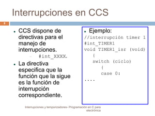 Interrupciones en CCS 
 CCS dispone de 
directivas para el 
manejo de 
interrupciones. 
 #int_XXXX. 
 La directiva 
especifica que la 
función que la sigue 
es la función de 
interrupción 
correspondiente. 
 Ejemplo: 
//interrupción timer 1 
#int_TIMER1 
void TIMER1_isr (void) 
{ 
switch (ciclo) 
{ 
case 0: 
.... 
8 
Interrupciones y temporizadores- Programación en C para 
electrónica 
 