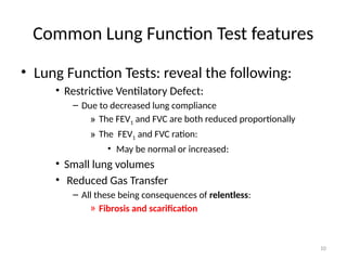 10
Common Lung Function Test features
• Lung Function Tests: reveal the following:
• Restrictive Ventilatory Defect:
– Due to decreased lung compliance
» The FEV1 and FVC are both reduced proportionally
» The FEV1 and FVC ration:
• May be normal or increased:
• Small lung volumes
• Reduced Gas Transfer
– All these being consequences of relentless:
» Fibrosis and scarification
 