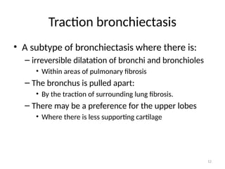 12
Traction bronchiectasis
• A subtype of bronchiectasis where there is:
– irreversible dilatation of bronchi and bronchioles
• Within areas of pulmonary fibrosis
– The bronchus is pulled apart:
• By the traction of surrounding lung fibrosis.
– There may be a preference for the upper lobes
• Where there is less supporting cartilage
 