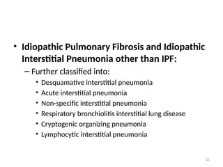 22
• Idiopathic Pulmonary Fibrosis and Idiopathic
Interstitial Pneumonia other than IPF:
– Further classified into:
• Desquamative interstitial pneumonia
• Acute interstitial pneumonia
• Non-specific interstitial pneumonia
• Respiratory bronchiolitis interstitial lung disease
• Cryptogenic organizing pneumonia
• Lymphocytic interstitial pneumonia
 