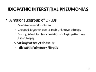 23
IDIOPATHIC INTERSTITIAL PNEUMONIAS
• A major subgroup of DPLDs
• Contains several subtypes
• Grouped together due to their unknown etiology
• Distinguished by characteristic histologic pattern on
tissue biopsy
– Most important of these is:
• Idiopathic Pulmonary Fibrosis
 