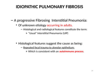 24
IDIOPATHIC PULMONARY FIBROSIS
– A progressive Fibrosing Interstitial Pneumonia:
• Of unknown etiology occurring in adults.
– Histological and radiological features constitute the term:
» “Usual” Interstitial Pneumonia (UIP)
• Histological features suggest the cause as being:
– Repeated focal trauma to alveolar epithelium:
» Which is consistent with an autoimmune process.
 