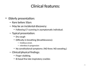 25
Clinical features:
• Elderly presentation:
– Rare before 50yrs
– May be an incidental discovery:
• Following CT scanning in asymptomatic individual.
– Typical presentation:
• Dry cough
• Difficulty in breathing (Breathlessness):
– Insidious onset,
– relentless in progression
• No constitutional symptoms: (NO fever, NO sweating,)
– Clinical/physical findings:
• Finger clubbing,
• Bi-basal fine late inspiratory crackles
 