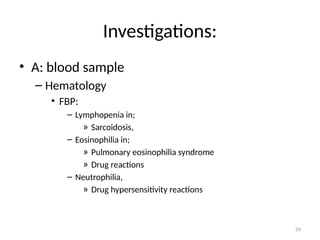 26
Investigations:
• A: blood sample
– Hematology
• FBP:
– Lymphopenia in;
» Sarcoidosis,
– Eosinophilia in;
» Pulmonary eosinophilia syndrome
» Drug reactions
– Neutrophilia,
» Drug hypersensitivity reactions
 