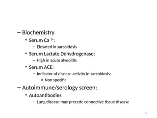 27
– Biochemistry
• Serum Ca 2+
:
– Elevated in sarcoidosis
• Serum Lactate Dehydrogenase:
– High in acute alveolitis
• Serum ACE:
– Indicator of disease activity in sarcoidosis:
» Non specific
– Autoimmune/serology screen:
• Autoantibodies
– Lung disease may precede connective tissue disease
 