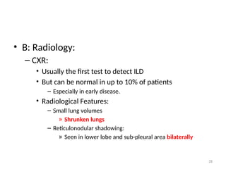 28
• B: Radiology:
– CXR:
• Usually the first test to detect ILD
• But can be normal in up to 10% of patients
– Especially in early disease.
• Radiological Features:
– Small lung volumes
» Shrunken lungs
– Reticulonodular shadowing:
» Seen in lower lobe and sub-pleural area bilaterally
 