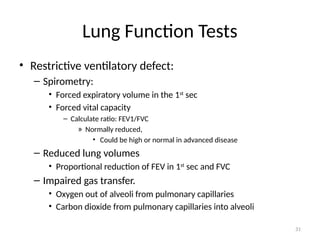 31
Lung Function Tests
• Restrictive ventilatory defect:
– Spirometry:
• Forced expiratory volume in the 1st
sec
• Forced vital capacity
– Calculate ratio: FEV1/FVC
» Normally reduced,
• Could be high or normal in advanced disease
– Reduced lung volumes
• Proportional reduction of FEV in 1st
sec and FVC
– Impaired gas transfer.
• Oxygen out of alveoli from pulmonary capillaries
• Carbon dioxide from pulmonary capillaries into alveoli
 
