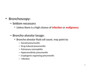 32
• Bronchoscopy:
– Seldom necessary
• Unless there is a high chance of infection or malignancy
– Broncho-alveolar lavage:
• Broncho-alveolar fluid cell count, may point to:
– Sarcoid pneumonitis
– Drug induced pneumonitis
– Pulmonary eosinophilia
– Hypersensitivity pneumonitis
– Cryptogenic organizing pneumonitis
– Infection
 
